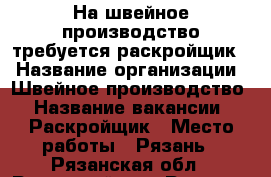 На швейное производство требуется раскройщик. › Название организации ­ Швейное производство › Название вакансии ­ Раскройщик › Место работы ­ Рязань - Рязанская обл., Рязанский р-н, Рязань г. Работа » Вакансии   